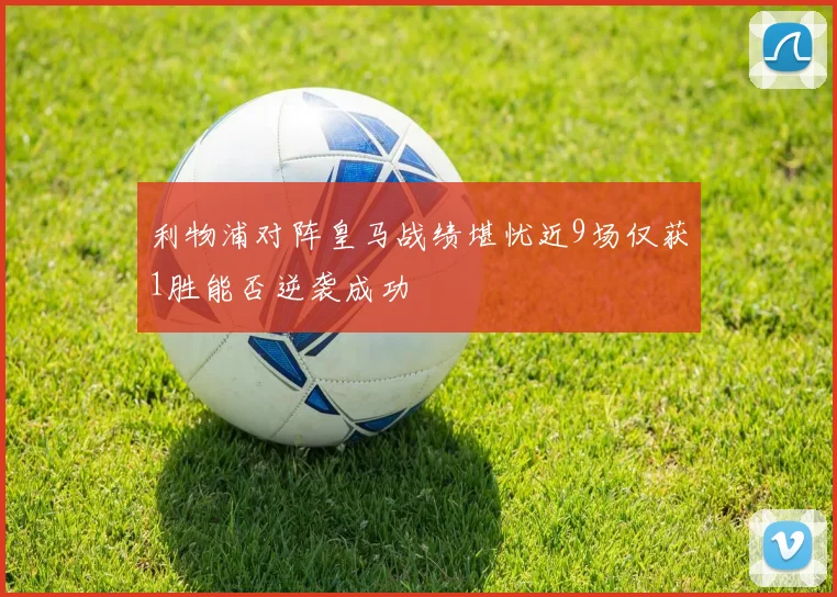 利物浦对阵皇马战绩堪忧近9场仅获1胜能否逆袭成功