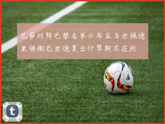 巴萨对阵巴黎名单公布亚马尔佩德里领衔巴尔德复出什琴斯尼在列