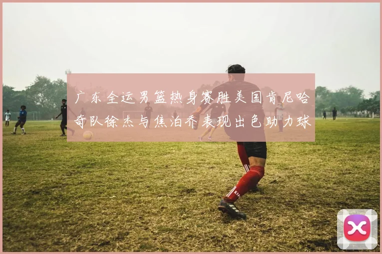 广东全运男篮热身赛胜美国肯尼哈奇队徐杰与焦泊乔表现出色助力球队取胜