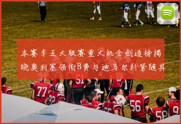 本赛季五大联赛重大机会创造榜揭晓奥利塞领衔B费与迪马尔科紧随其后