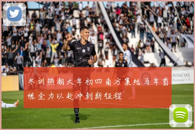 冬训热潮大年初四南方集结马年首练全力以赴冲刺新征程