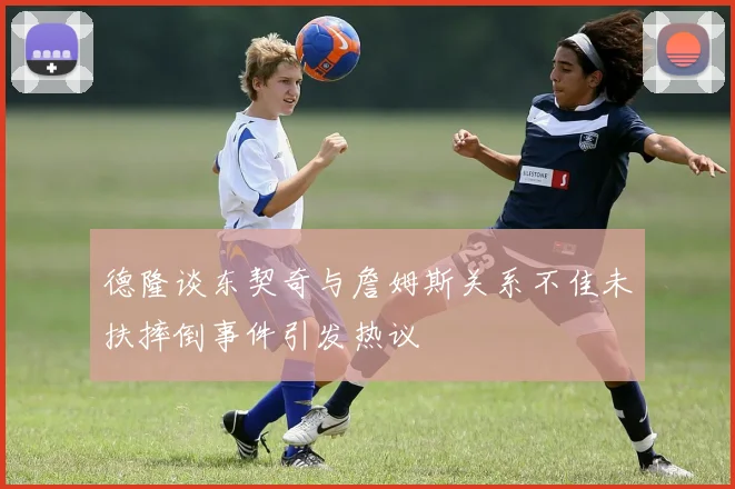 德隆谈东契奇与詹姆斯关系不佳未扶摔倒事件引发热议
