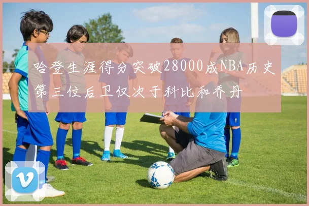 哈登生涯得分突破28000成NBA历史第三位后卫仅次于科比和乔丹