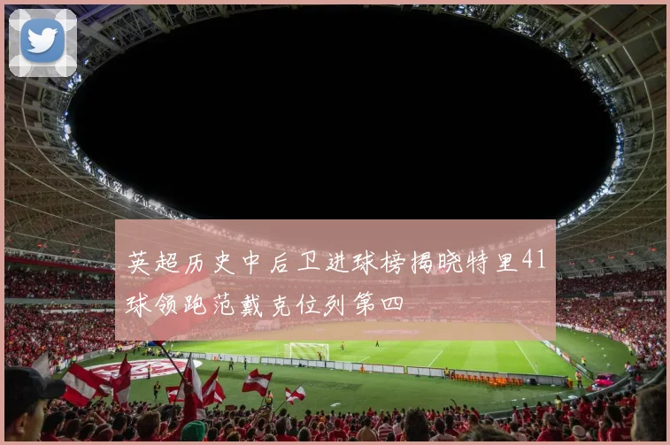 英超历史中后卫进球榜揭晓特里41球领跑范戴克位列第四