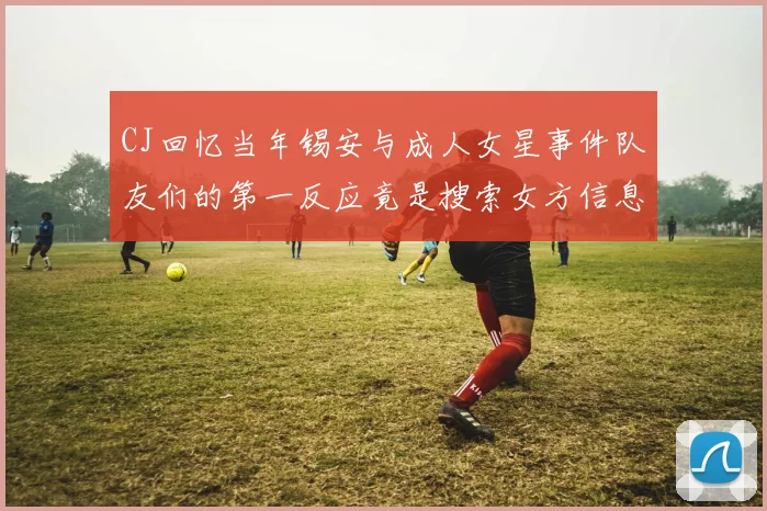 CJ回忆当年锡安与成人女星事件队友们的第一反应竟是搜索女方信息