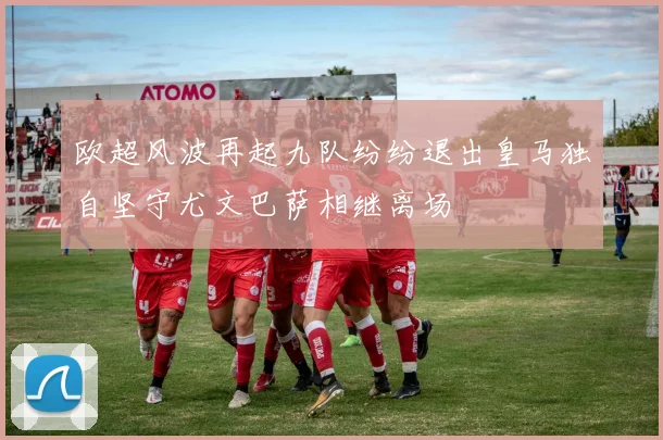 欧超风波再起九队纷纷退出皇马独自坚守尤文巴萨相继离场