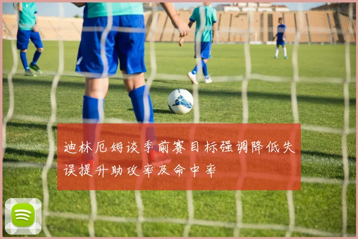 迪林厄姆谈季前赛目标强调降低失误提升助攻率及命中率