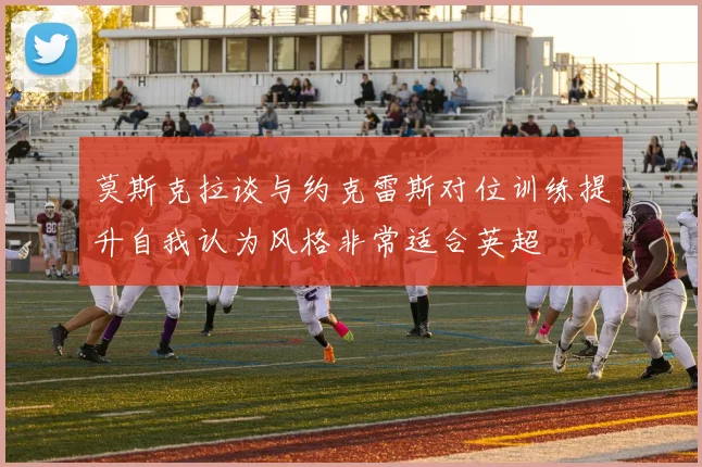 莫斯克拉谈与约克雷斯对位训练提升自我认为风格非常适合英超