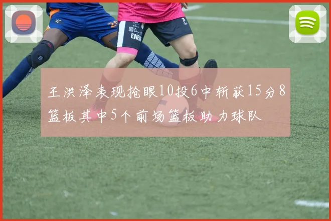 王洪泽表现抢眼10投6中斩获15分8篮板其中5个前场篮板助力球队