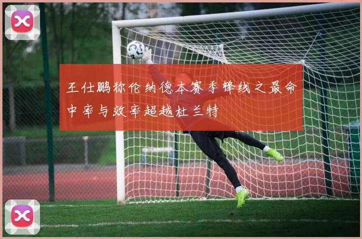 王仕鹏称伦纳德本赛季锋线之最命中率与效率超越杜兰特