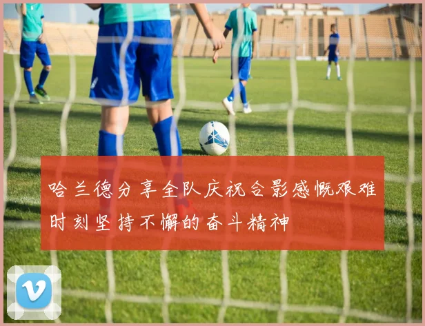 哈兰德分享全队庆祝合影感慨艰难时刻坚持不懈的奋斗精神