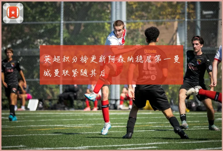 英超积分榜更新阿森纳稳居第一曼城曼联紧随其后