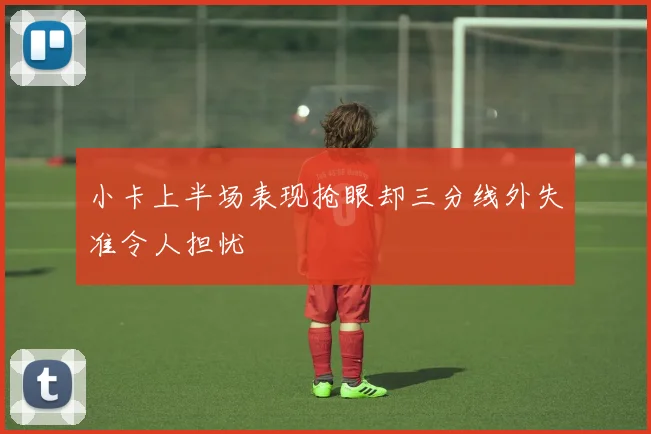 小卡上半场表现抢眼却三分线外失准令人担忧