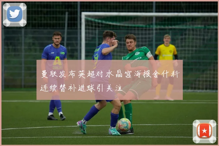 曼联发布英超对水晶宫海报舍什科连续替补进球引关注