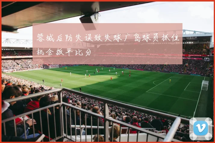 蓉城后防失误致失球广岛球员抓住机会扳平比分