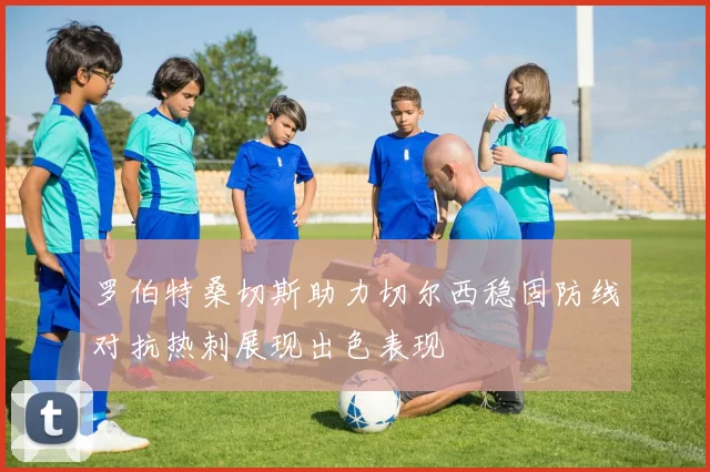 罗伯特桑切斯助力切尔西稳固防线对抗热刺展现出色表现